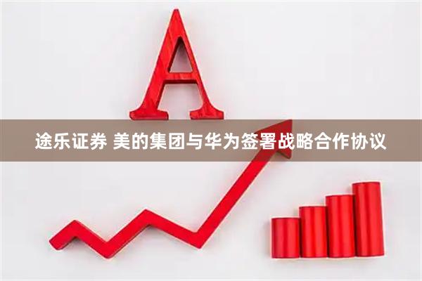 途乐证券 美的集团与华为签署战略合作协议