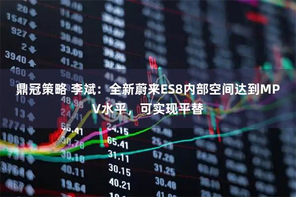 鼎冠策略 李斌：全新蔚来ES8内部空间达到MPV水平，可实现平替