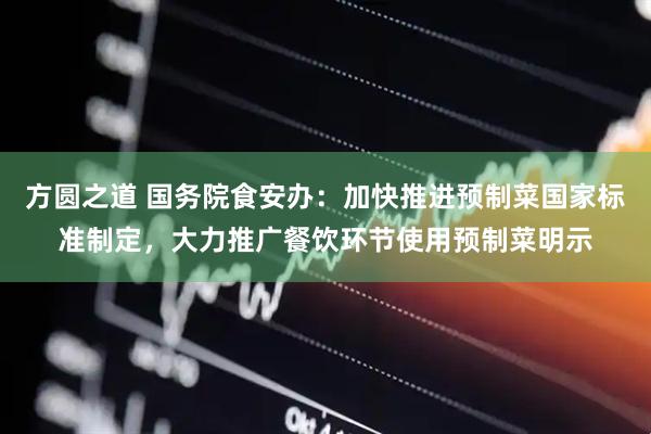 方圆之道 国务院食安办：加快推进预制菜国家标准制定，大力推广餐饮环节使用预制菜明示