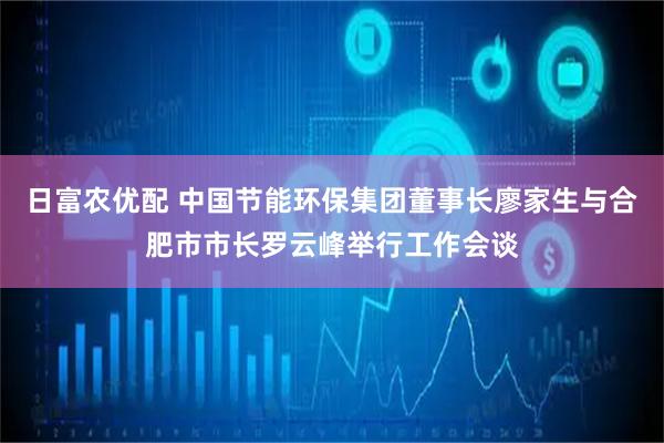 日富农优配 中国节能环保集团董事长廖家生与合肥市市长罗云峰举行工作会谈