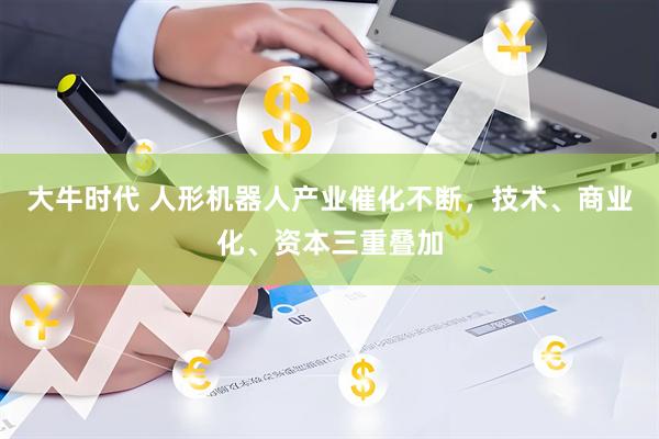 大牛时代 人形机器人产业催化不断，技术、商业化、资本三重叠加