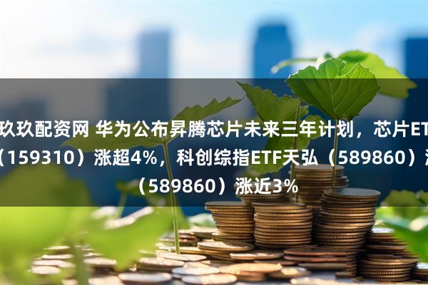 玖玖配资网 华为公布昇腾芯片未来三年计划，芯片ETF天弘（159310）涨超4%，科创综指ETF天弘（589860）涨近3%