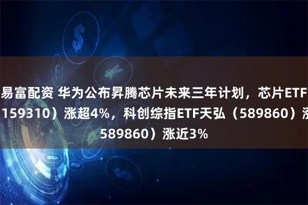 易富配资 华为公布昇腾芯片未来三年计划，芯片ETF天弘（159310）涨超4%，科创综指ETF天弘（589860）涨近3%