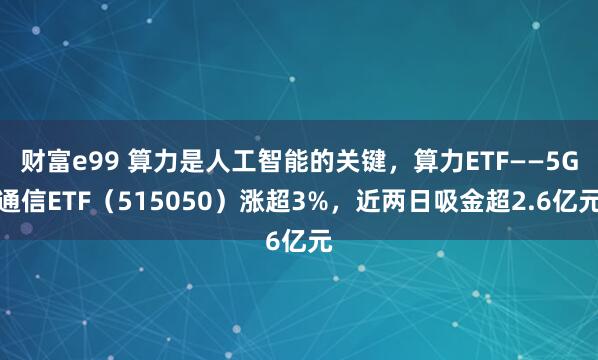 财富e99 算力是人工智能的关键，算力ETF——5G通信ETF（515050）涨超3%，近两日吸金超2.6亿元