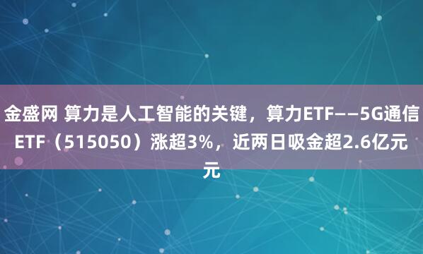 金盛网 算力是人工智能的关键，算力ETF——5G通信ETF（515050）涨超3%，近两日吸金超2.6亿元
