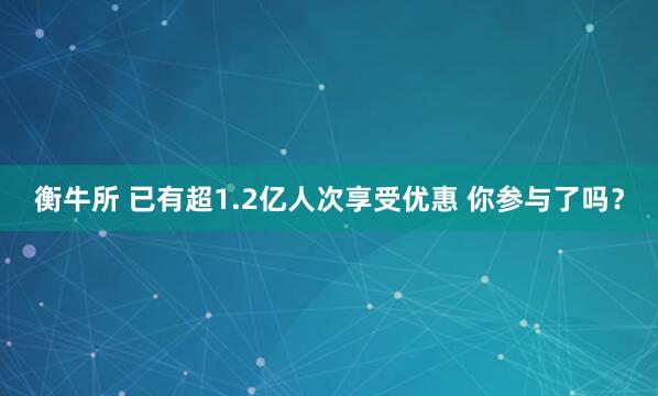 衡牛所 已有超1.2亿人次享受优惠 你参与了吗？