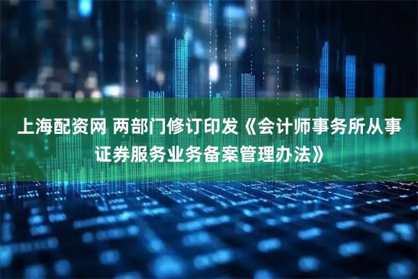 上海配资网 两部门修订印发《会计师事务所从事证券服务业务备案管理办法》