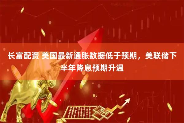 长富配资 美国最新通胀数据低于预期，美联储下半年降息预期升温