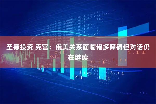 至德投资 克宫：俄美关系面临诸多障碍但对话仍在继续