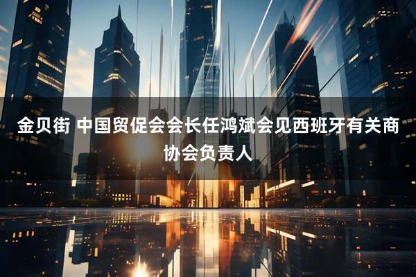 金贝街 中国贸促会会长任鸿斌会见西班牙有关商协会负责人