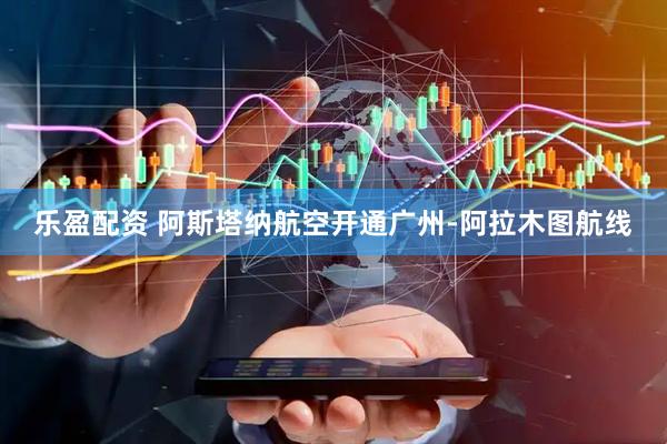 乐盈配资 阿斯塔纳航空开通广州-阿拉木图航线