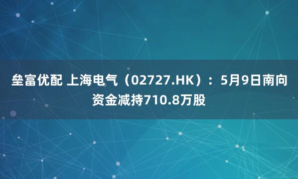 垒富优配 上海电气（02727.HK）：5月9日南向资金减持710.8万股