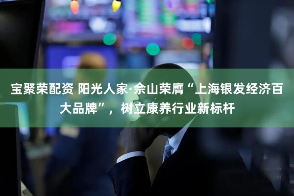 宝聚荣配资 阳光人家·佘山荣膺“上海银发经济百大品牌”，树立康养行业新标杆