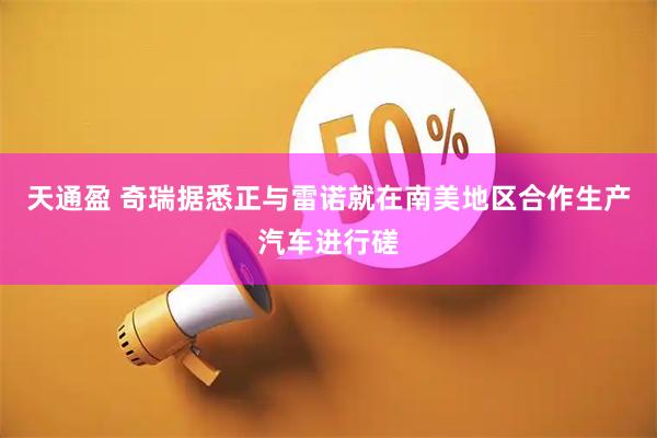 天通盈 奇瑞据悉正与雷诺就在南美地区合作生产汽车进行磋