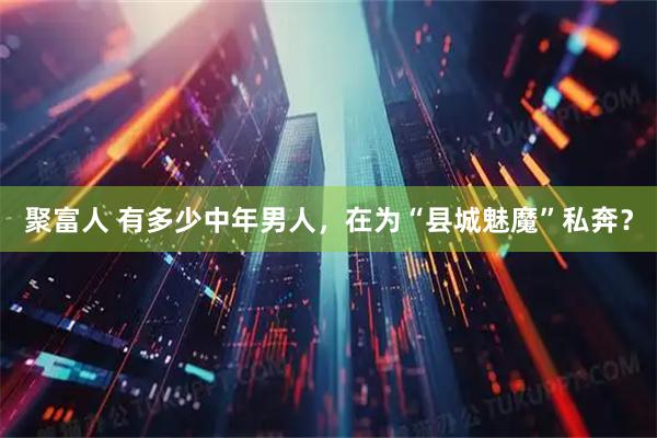 聚富人 有多少中年男人，在为“县城魅魔”私奔？