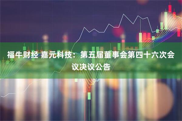 福牛财经 嘉元科技：第五届董事会第四十六次会议决议公告