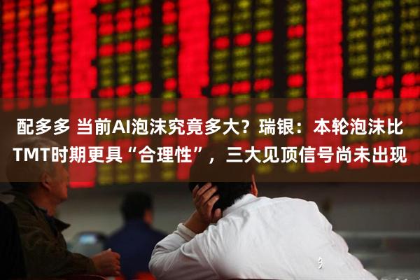 配多多 当前AI泡沫究竟多大？瑞银：本轮泡沫比TMT时期更具“合理性”，三大见顶信号尚未出现