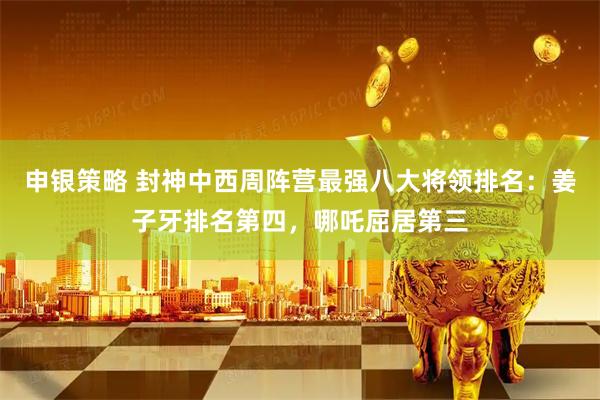 申银策略 封神中西周阵营最强八大将领排名：姜子牙排名第四，哪吒屈居第三