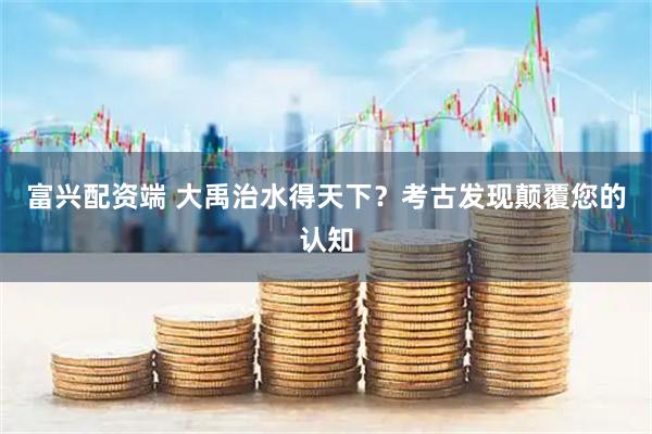 富兴配资端 大禹治水得天下？考古发现颠覆您的认知