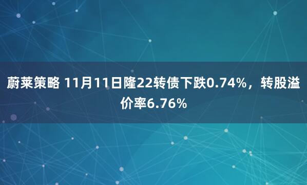 蔚莱策略 11月11日隆22转债下跌0.74%，转股溢价率6.76%