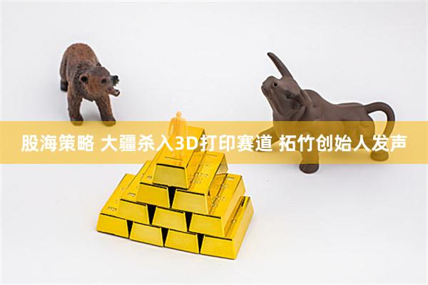股海策略 大疆杀入3D打印赛道 拓竹创始人发声