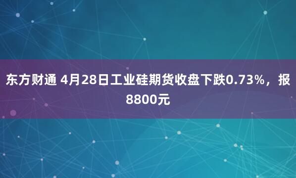 东方财通 4月28日工业硅期货收盘下跌0.73%，报8800元