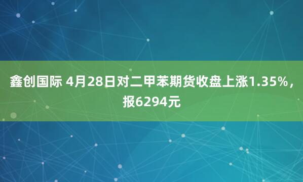 鑫创国际 4月28日对二甲苯期货收盘上涨1.35%，报6294元
