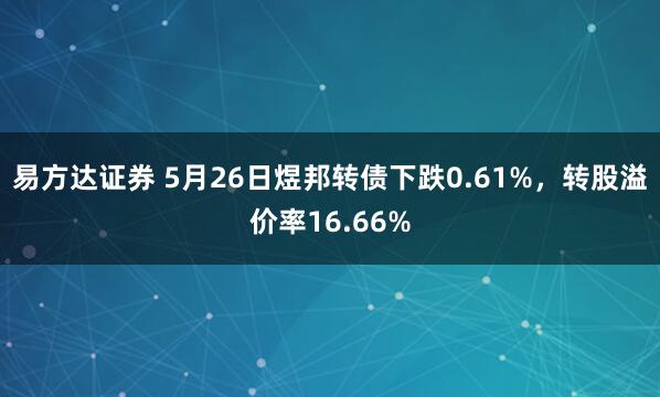 易方达证券 5月26日煜邦转债下跌0.61%，转股溢价率16.66%