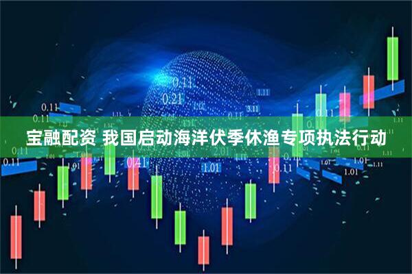 宝融配资 我国启动海洋伏季休渔专项执法行动