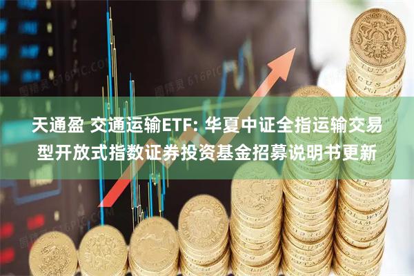 天通盈 交通运输ETF: 华夏中证全指运输交易型开放式指数证券投资基金招募说明书更新