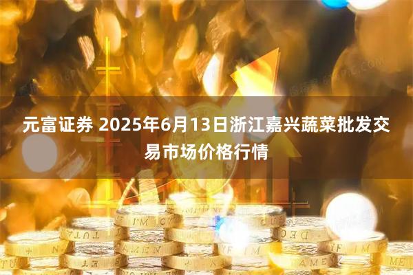 元富证券 2025年6月13日浙江嘉兴蔬菜批发交易市场价格行情