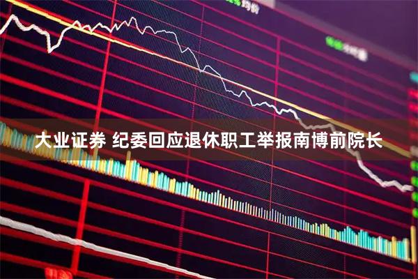 大业证券 纪委回应退休职工举报南博前院长