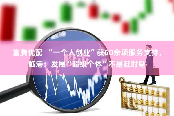 富腾优配  “一个人创业”获60余项服务支持，临港：发展“超级个体”不是赶时髦