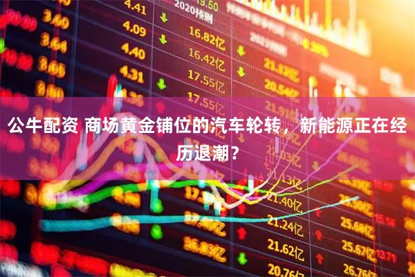 公牛配资 商场黄金铺位的汽车轮转，新能源正在经历退潮？