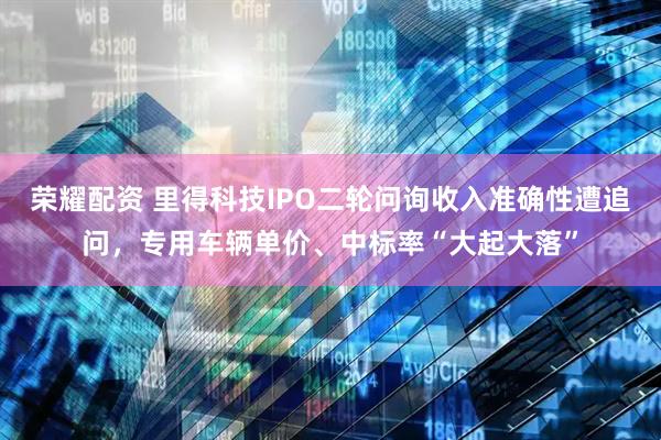 荣耀配资 里得科技IPO二轮问询收入准确性遭追问，专用车辆单价、中标率“大起大落”