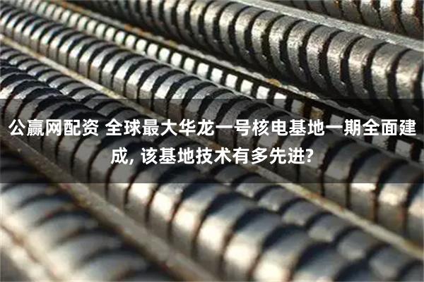 公赢网配资 全球最大华龙一号核电基地一期全面建成, 该基地技术有多先进?
