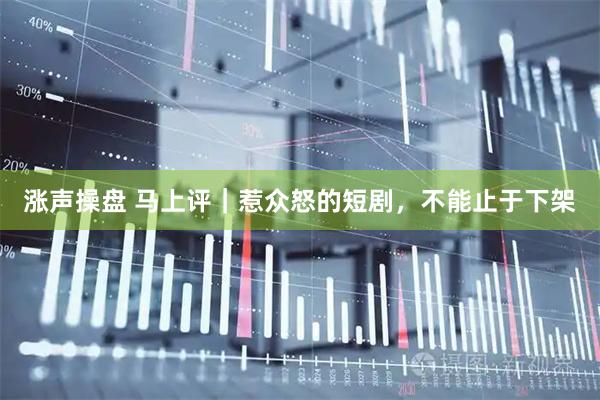 涨声操盘 马上评｜惹众怒的短剧，不能止于下架
