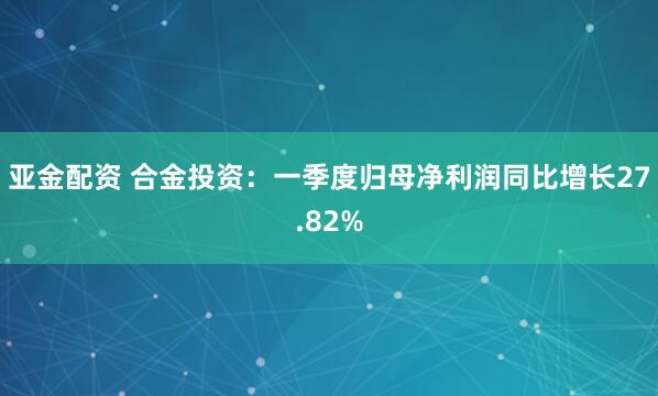 亚金配资 合金投资：一季度归母净利润同比增长27.82%