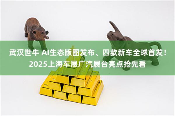武汉世牛 AI生态版图发布、四款新车全球首发！2025上海车展广汽展台亮点抢先看