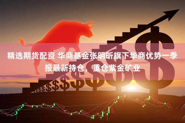 精选期货配资 华商基金张明昕旗下华商优势一季报最新持仓，重仓紫金矿业