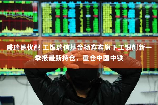 盛瑞德优配 工银瑞信基金杨鑫鑫旗下工银创新一季报最新持仓，重仓中国中铁