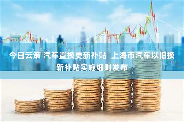 今日云策 汽车置换更新补贴  上海市汽车以旧换新补贴实施细则发布