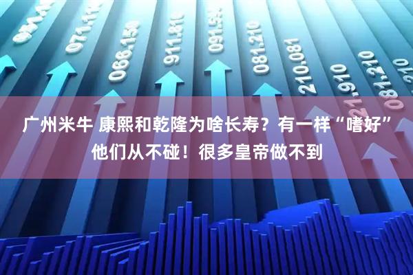 广州米牛 康熙和乾隆为啥长寿？有一样“嗜好”他们从不碰！很多皇帝做不到