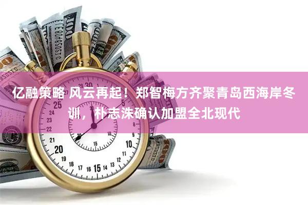 亿融策略 风云再起！郑智梅方齐聚青岛西海岸冬训，朴志洙确认加盟全北现代