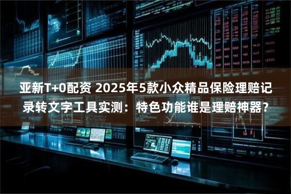 亚新T+0配资 2025年5款小众精品保险理赔记录转文字工具实测：特色功能谁是理赔神器？