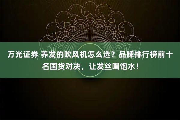 万光证券 养发的吹风机怎么选？品牌排行榜前十名国货对决，让发丝喝饱水！