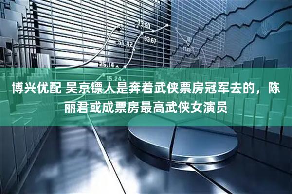 博兴优配 吴京镖人是奔着武侠票房冠军去的，陈丽君或成票房最高武侠女演员