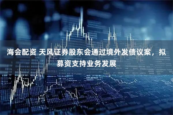 海会配资 天风证券股东会通过境外发债议案，拟募资支持业务发展