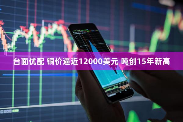 台面优配 铜价逼近12000美元 吨创15年新高