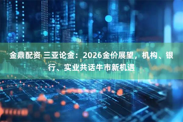金鼎配资 三亚论金：2026金价展望，机构、银行、实业共话牛市新机遇